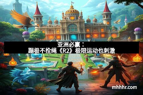 亚洲必赢:蹦极不拴绳《R2》极限运动也刺激 亚洲必赢:蹦极不拴绳《R2》极限运动也刺激